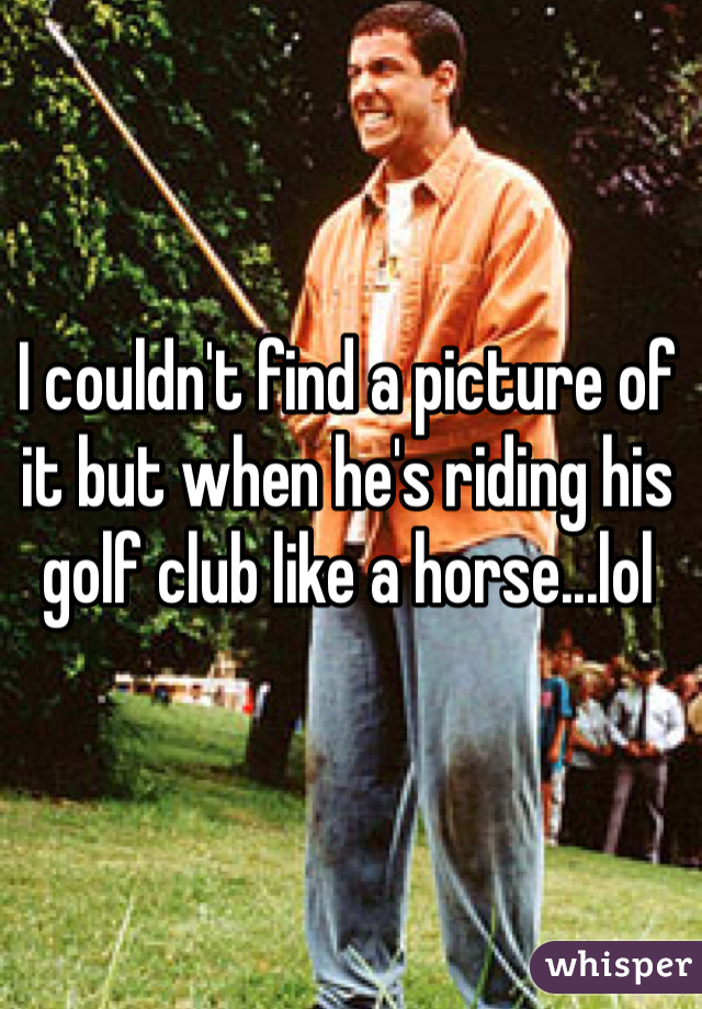 I couldn't find a picture of it but when he's riding his golf club like a horse...lol