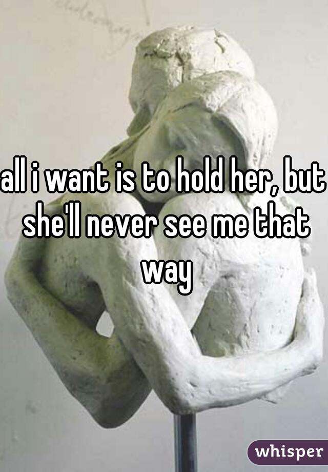all i want is to hold her, but she'll never see me that way