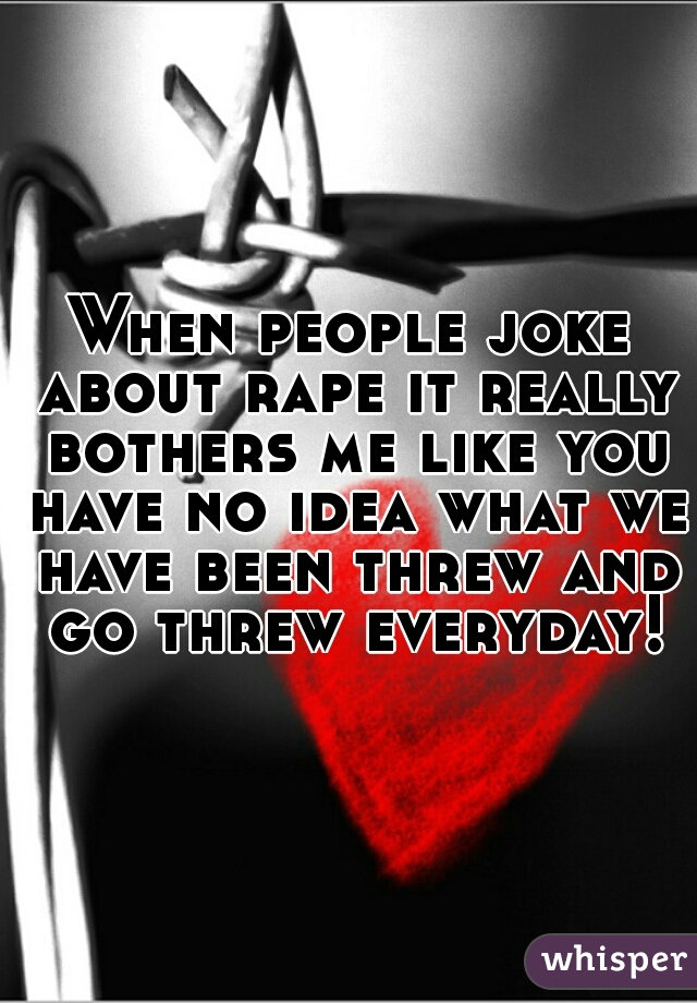 When people joke about rape it really bothers me like you have no idea what we have been threw and go threw everyday!