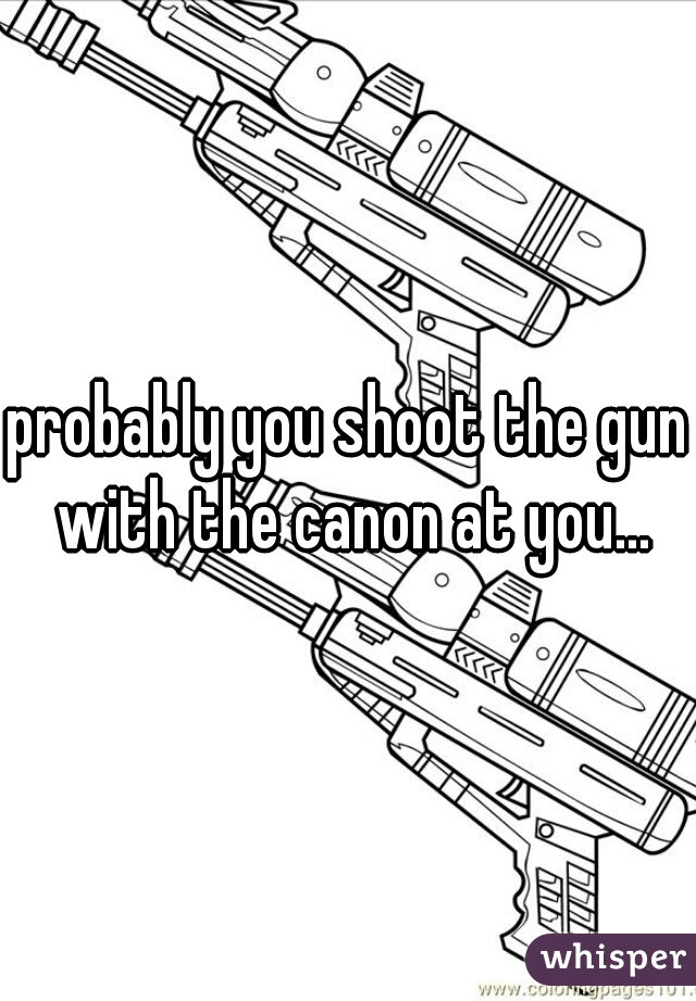 probably you shoot the gun with the canon at you...