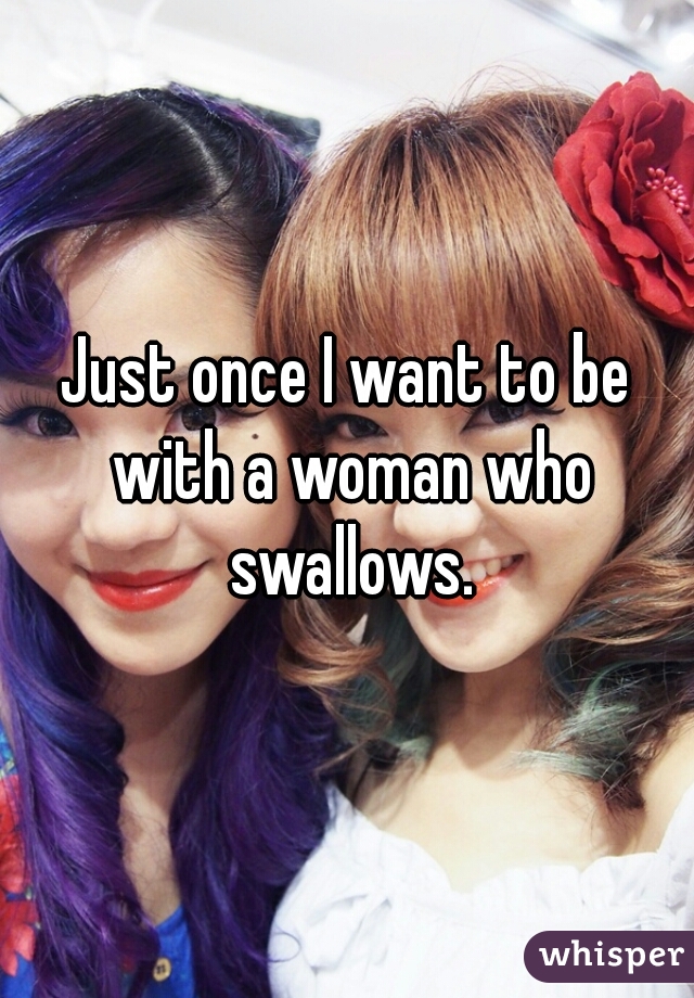 Just once I want to be with a woman who swallows.