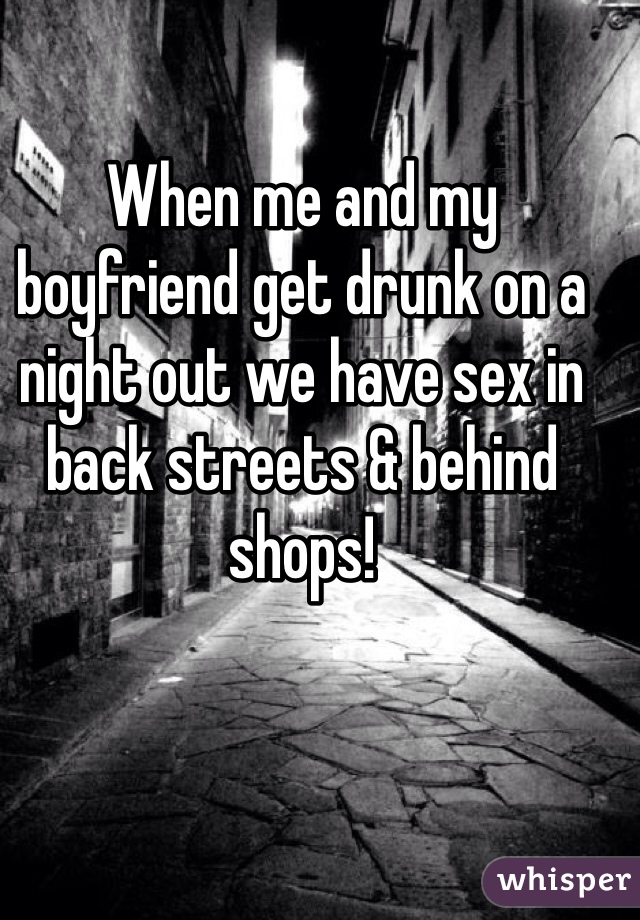 When me and my boyfriend get drunk on a night out we have sex in back streets & behind shops!