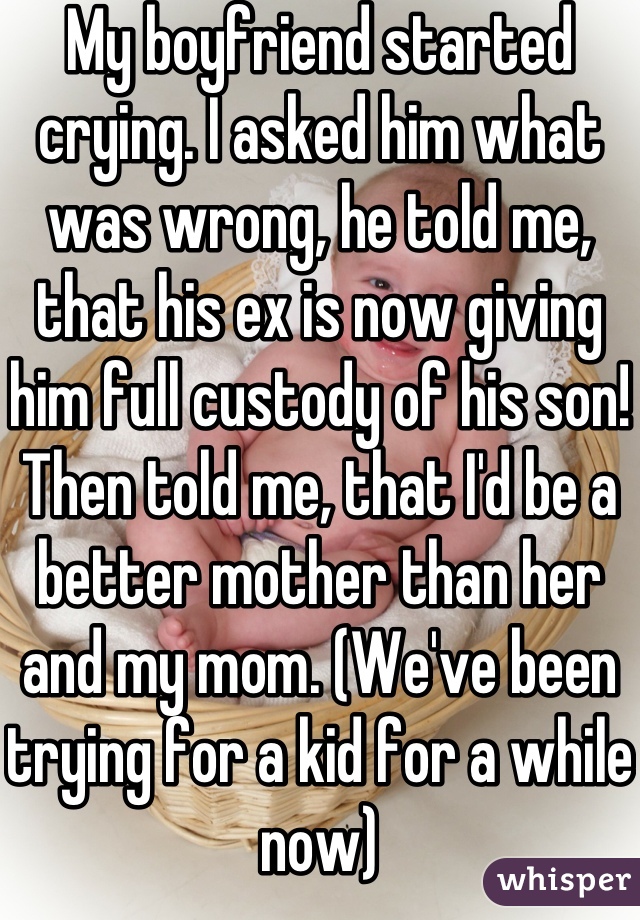 My boyfriend started crying. I asked him what was wrong, he told me, that his ex is now giving him full custody of his son! Then told me, that I'd be a better mother than her and my mom. (We've been trying for a kid for a while now)