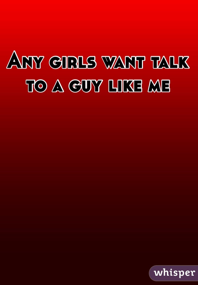 Any girls want talk to a guy like me
