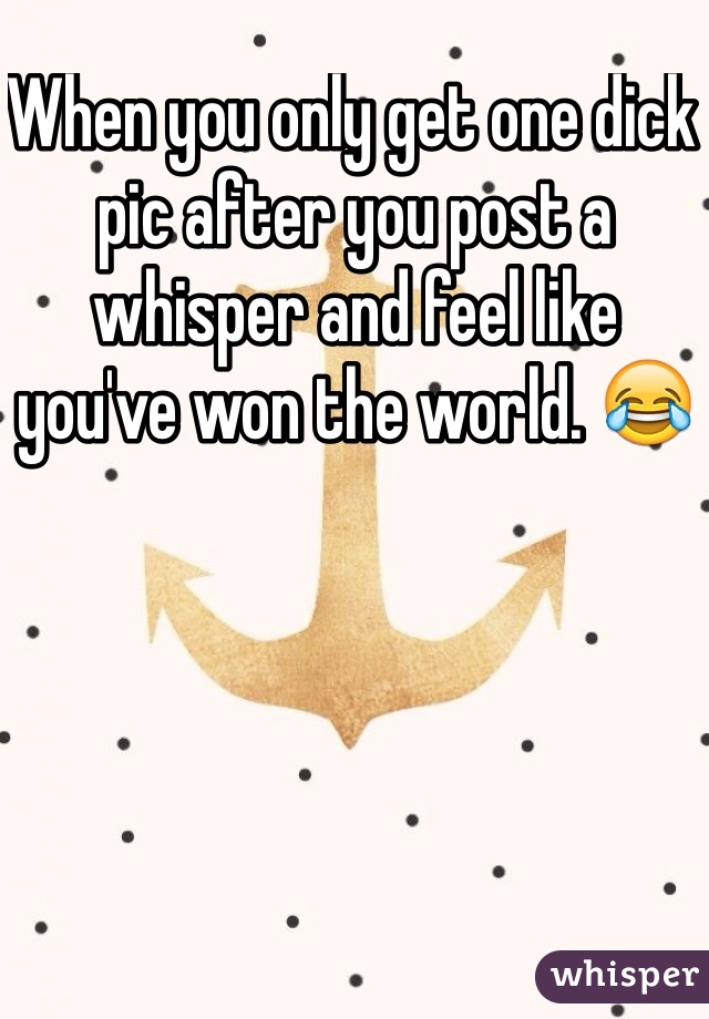 When you only get one dick pic after you post a whisper and feel like you've won the world. 😂