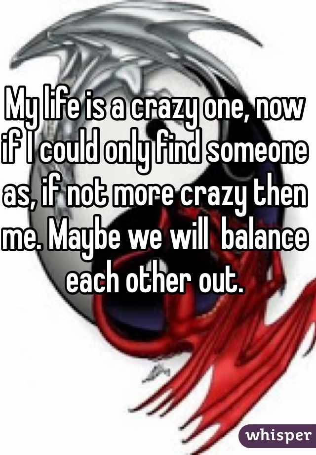My life is a crazy one, now if I could only find someone as, if not more crazy then me. Maybe we will  balance each other out.