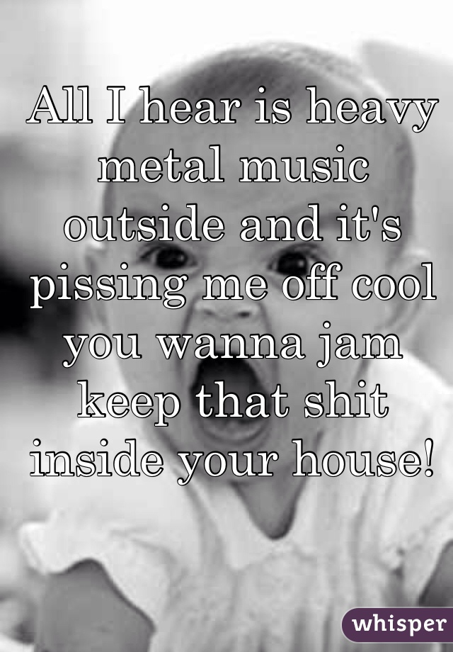 All I hear is heavy metal music outside and it's pissing me off cool you wanna jam keep that shit inside your house! 

