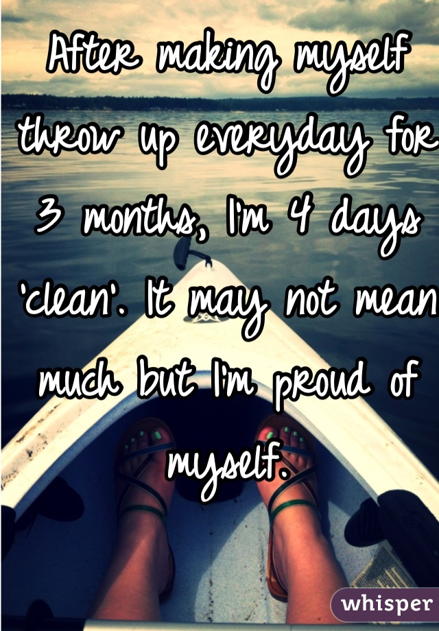 After making myself throw up everyday for 3 months, I'm 4 days 'clean'. It may not mean much but I'm proud of myself. 