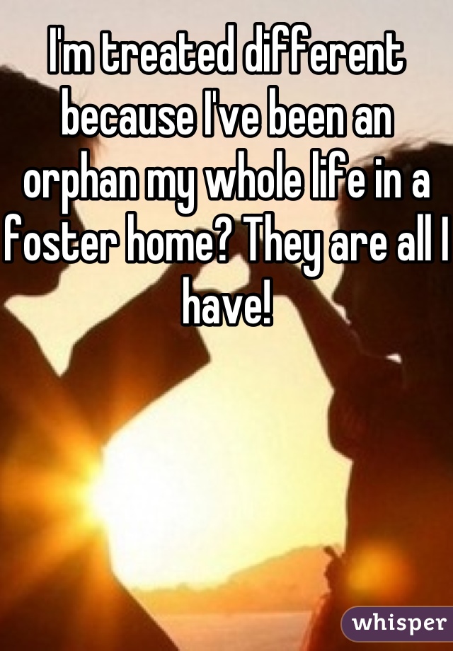 I'm treated different because I've been an orphan my whole life in a foster home? They are all I have!
