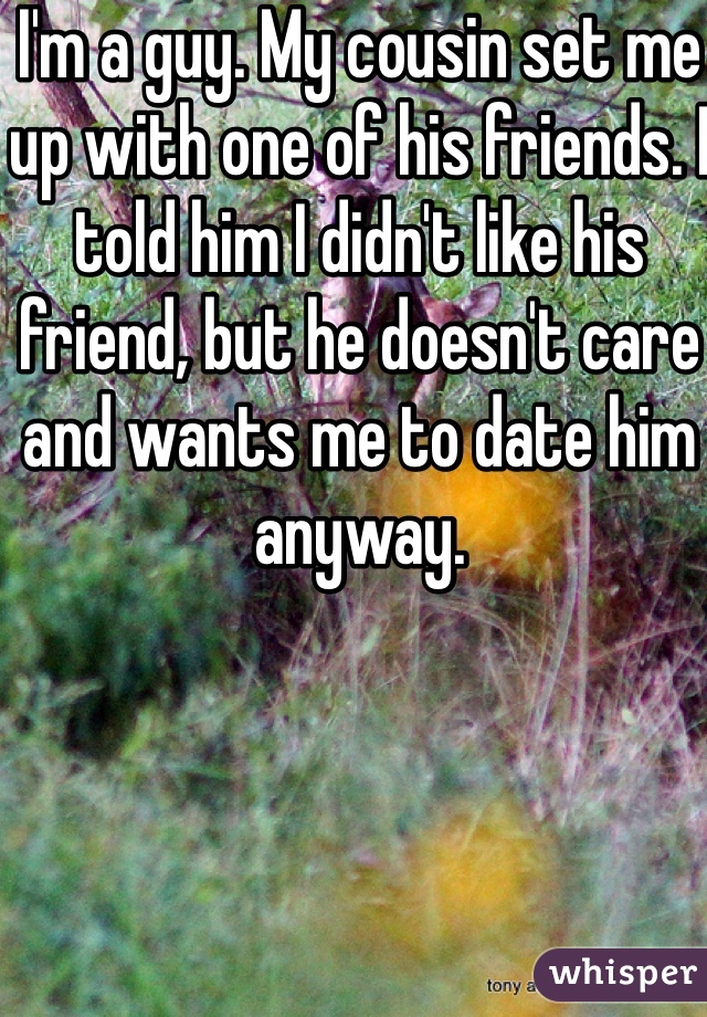 I'm a guy. My cousin set me up with one of his friends. I told him I didn't like his friend, but he doesn't care and wants me to date him anyway. 