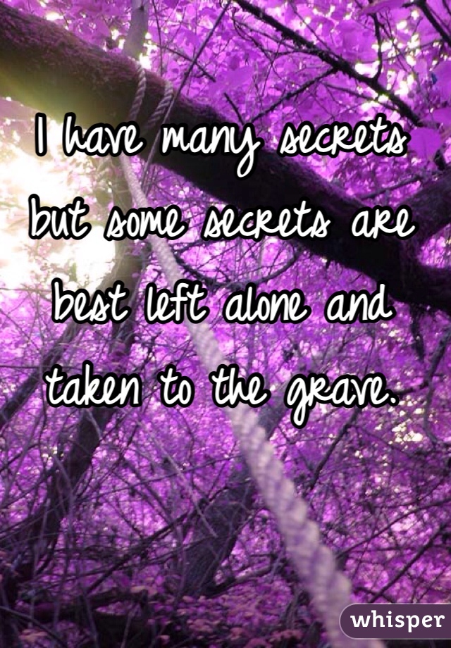 I have many secrets but some secrets are best left alone and taken to the grave.