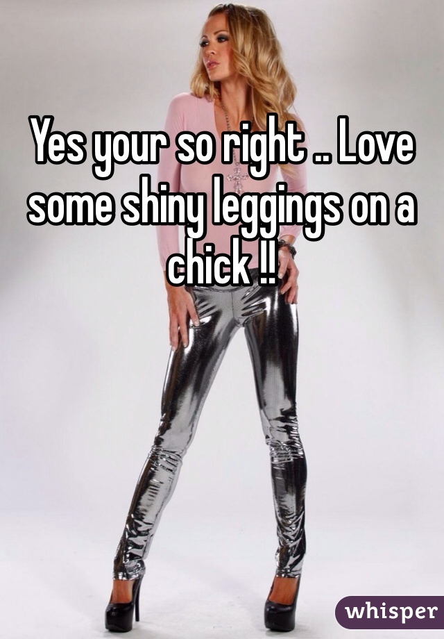 Yes your so right .. Love some shiny leggings on a chick !! 