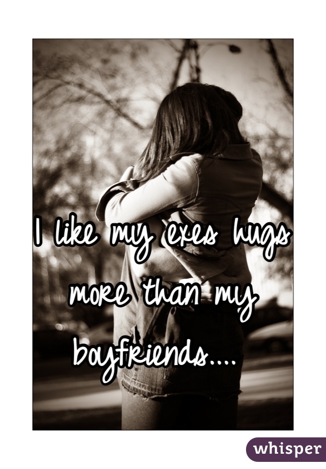 I like my exes hugs more than my boyfriends.... 