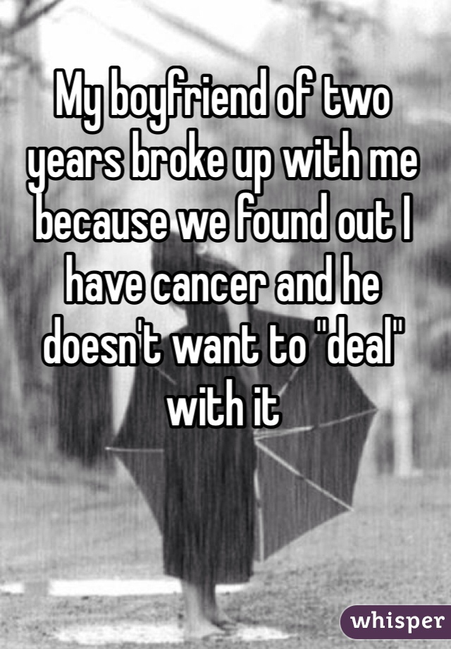 My boyfriend of two years broke up with me because we found out I have cancer and he doesn't want to "deal" with it
