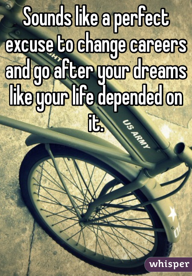 Sounds like a perfect excuse to change careers and go after your dreams like your life depended on it. 