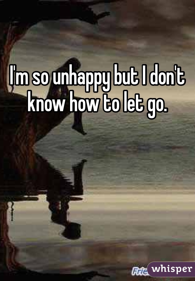 I'm so unhappy but I don't know how to let go.