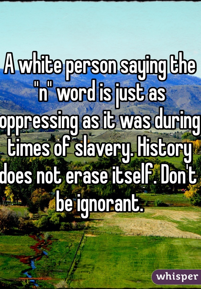 A white person saying the "n" word is just as oppressing as it was during times of slavery. History does not erase itself. Don't be ignorant.