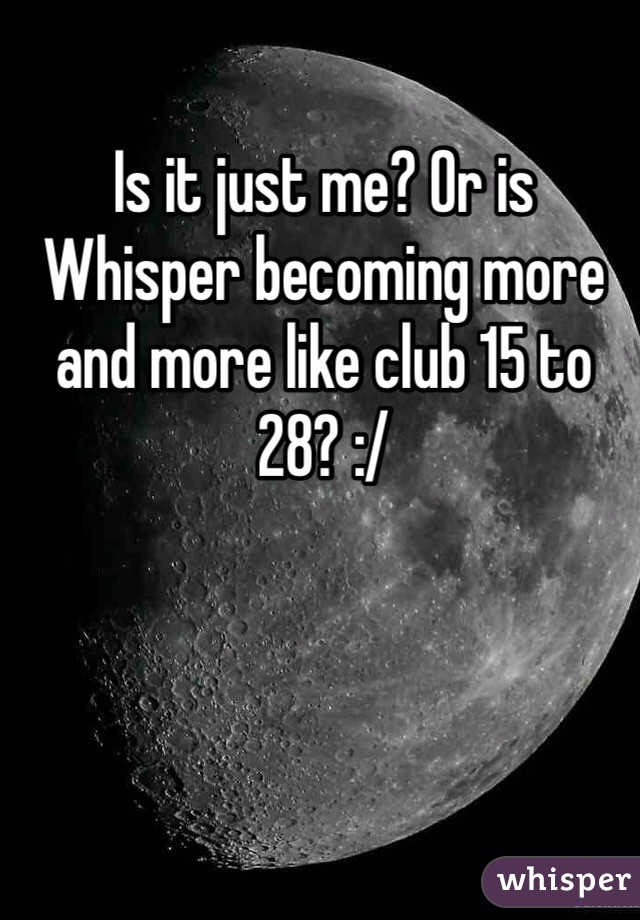 Is it just me? Or is Whisper becoming more and more like club 15 to 28? :/
