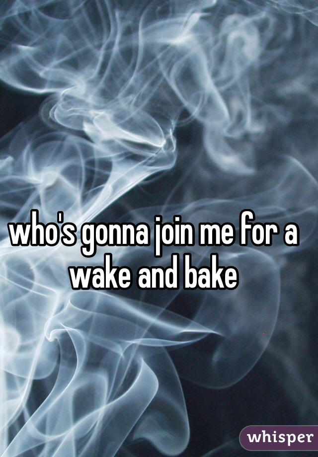 who's gonna join me for a wake and bake
