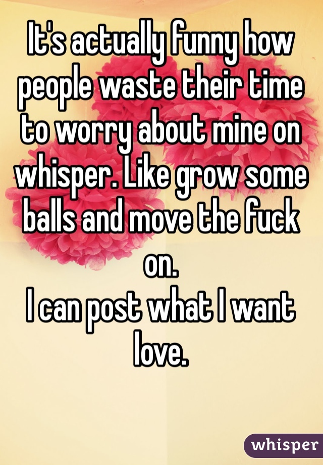 It's actually funny how people waste their time to worry about mine on whisper. Like grow some balls and move the fuck on. 
I can post what I want love.