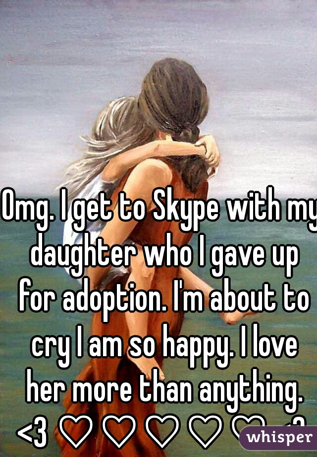 Omg. I get to Skype with my daughter who I gave up for adoption. I'm about to cry I am so happy. I love her more than anything. <3 ♡♡♡♡♡ <3 