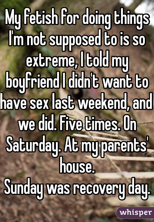 My fetish for doing things I'm not supposed to is so extreme, I told my boyfriend I didn't want to have sex last weekend, and we did. Five times. On Saturday. At my parents' house. 
Sunday was recovery day. 