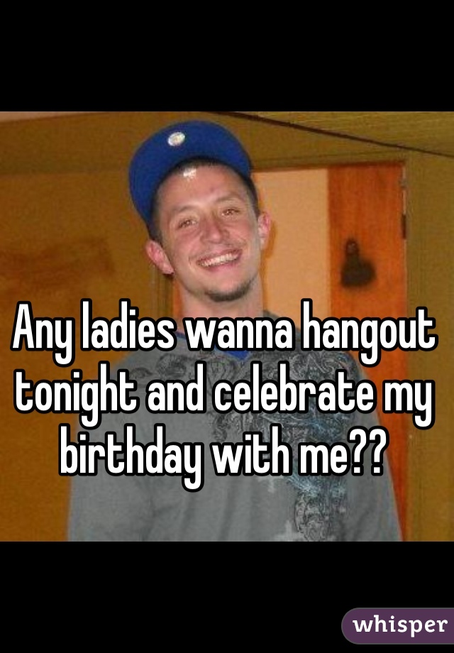 Any ladies wanna hangout tonight and celebrate my birthday with me?? 
