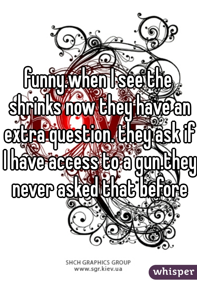 funny.when I see the shrinks now they have an extra question. they ask if I have access to a gun.they never asked that before