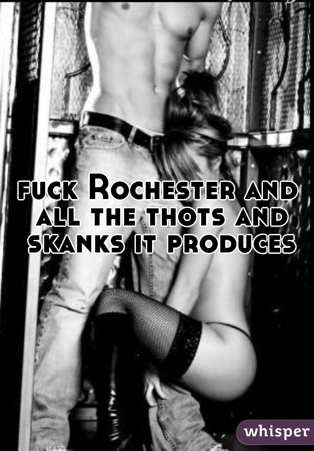 fuck Rochester and all the thots and skanks it produces