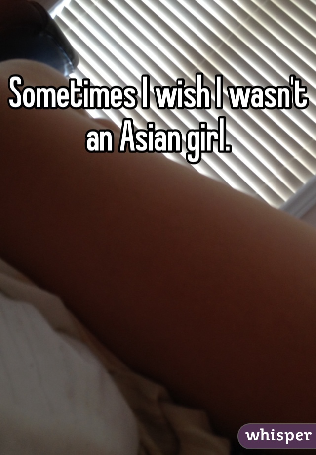 Sometimes I wish I wasn't an Asian girl. 
