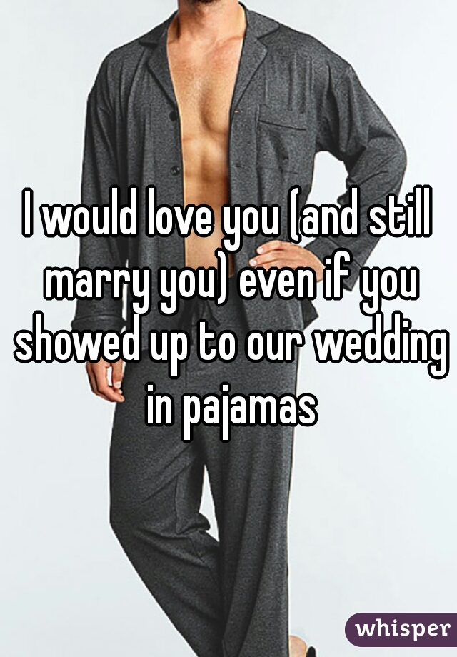 I would love you (and still marry you) even if you showed up to our wedding in pajamas