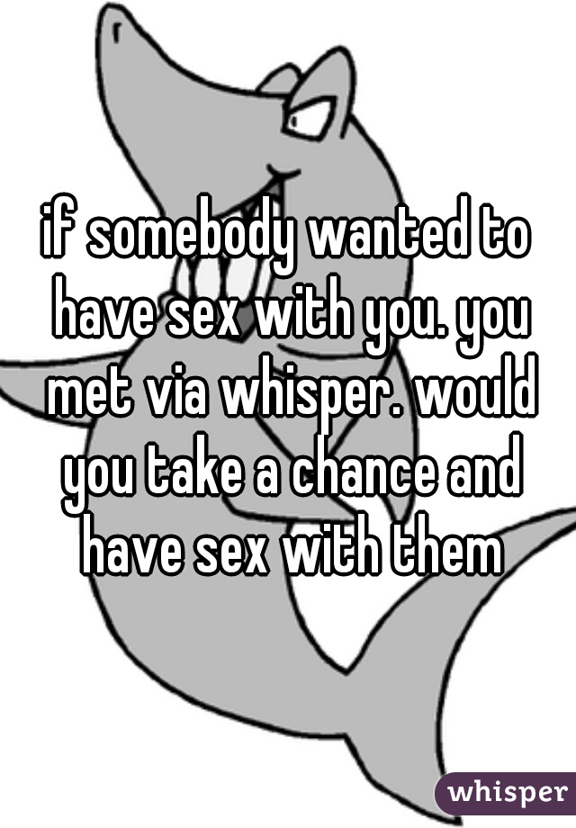 if somebody wanted to have sex with you. you met via whisper. would you take a chance and have sex with them