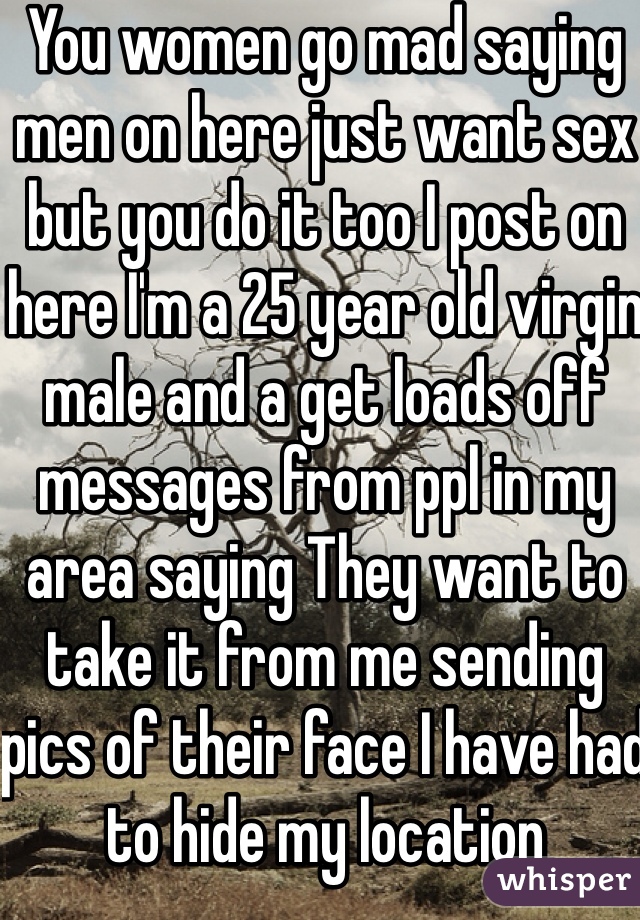 You women go mad saying men on here just want sex but you do it too I post on here I'm a 25 year old virgin male and a get loads off messages from ppl in my area saying They want to take it from me sending pics of their face I have had to hide my location 