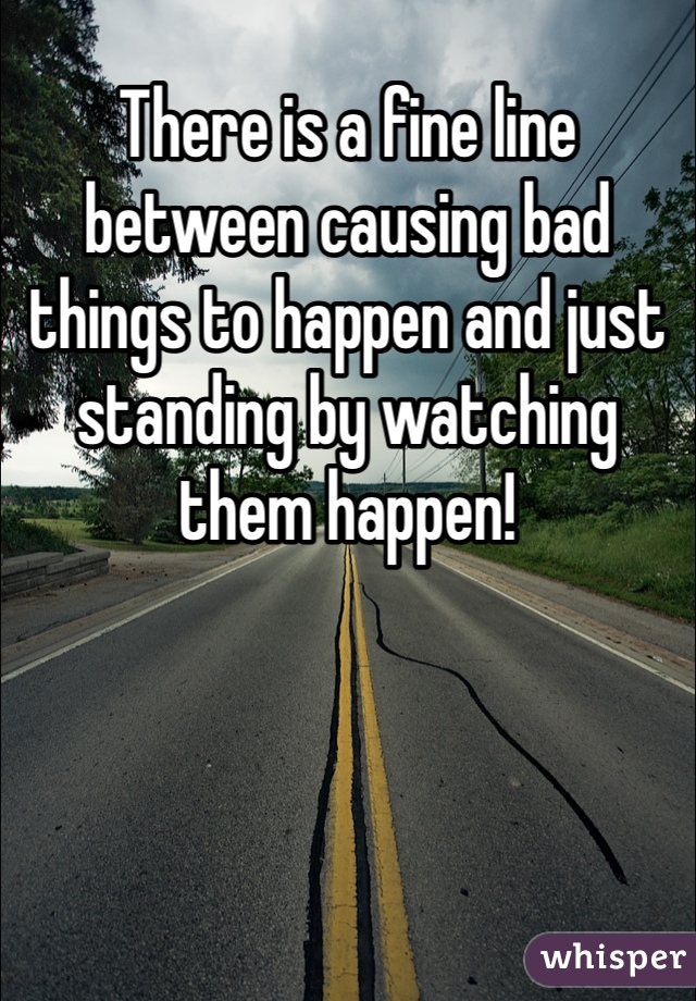 There is a fine line between causing bad things to happen and just standing by watching them happen!