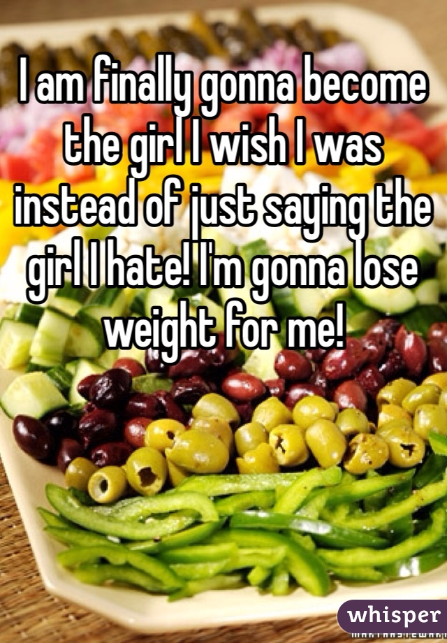 I am finally gonna become the girl I wish I was instead of just saying the girl I hate! I'm gonna lose weight for me! 