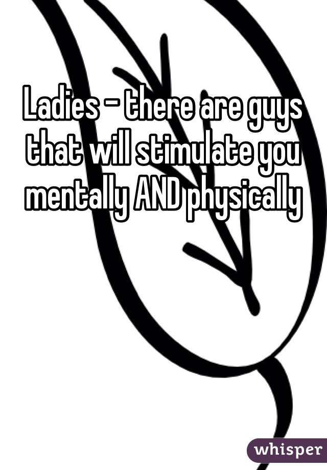 Ladies - there are guys that will stimulate you mentally AND physically 