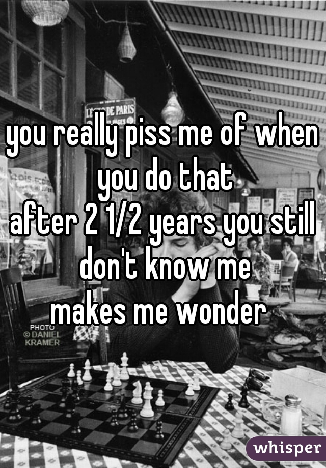 you really piss me of when you do that
after 2 1/2 years you still don't know me
makes me wonder 