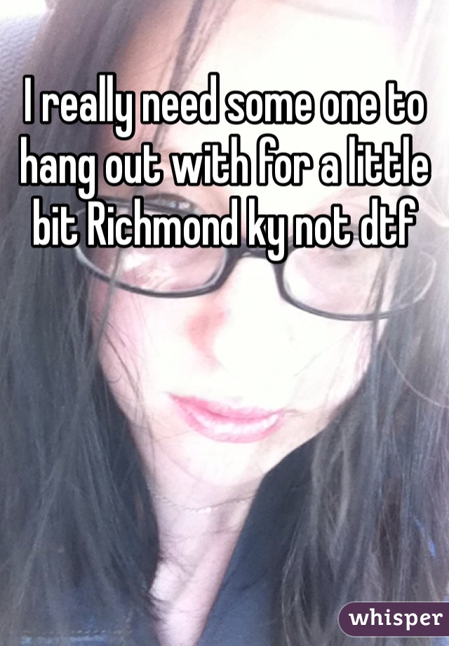 I really need some one to hang out with for a little bit Richmond ky not dtf 