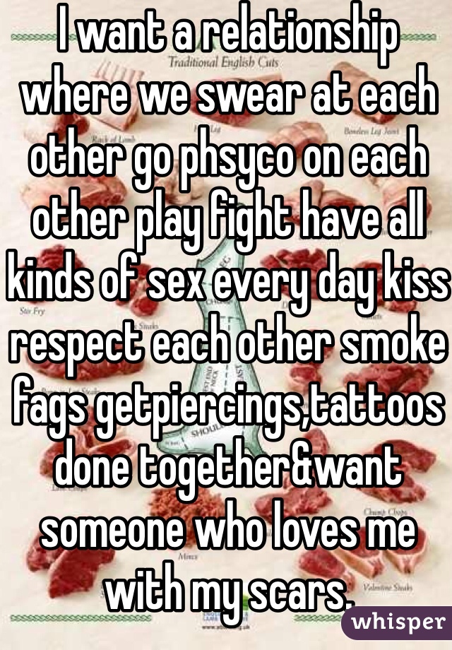 I want a relationship where we swear at each other go phsyco on each other play fight have all kinds of sex every day kiss respect each other smoke fags getpiercings,tattoos done together&want someone who loves me with my scars.