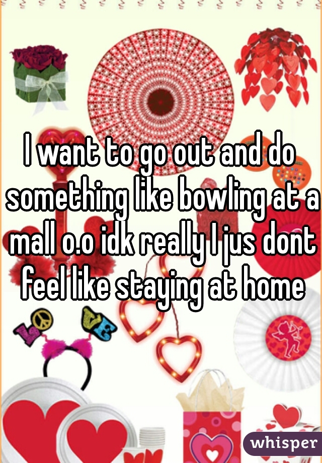 I want to go out and do something like bowling at a mall o.o idk really I jus dont feel like staying at home