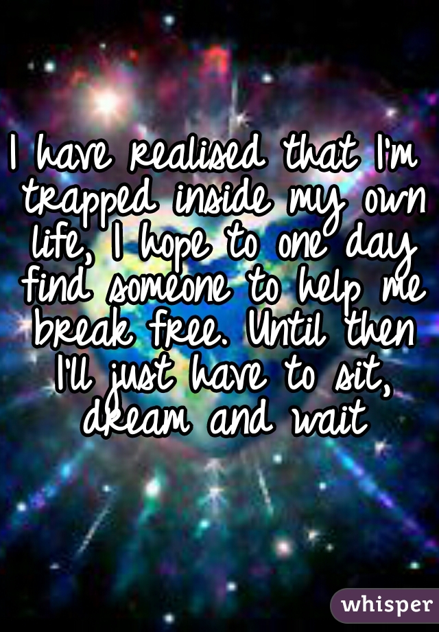 I have realised that I'm trapped inside my own life, I hope to one day find someone to help me break free. Until then I'll just have to sit, dream and wait
