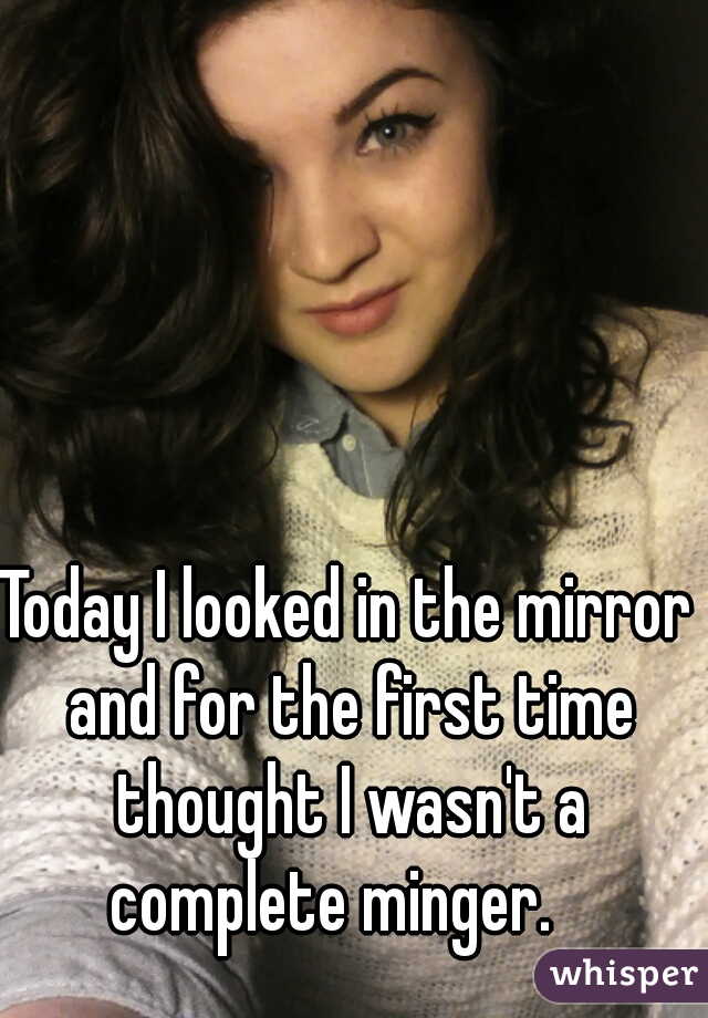 Today I looked in the mirror and for the first time thought I wasn't a complete minger.   