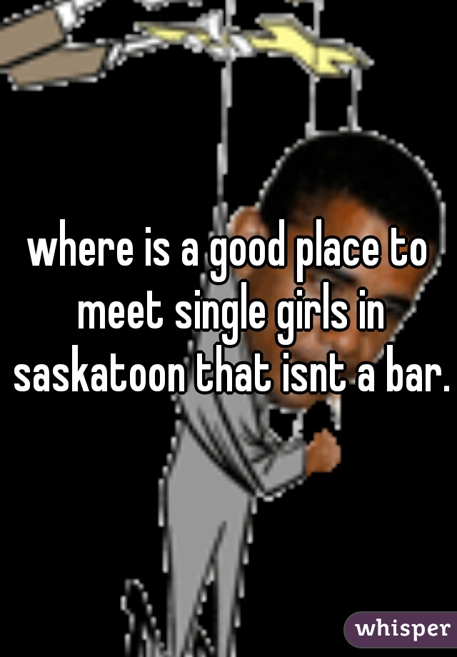where is a good place to meet single girls in saskatoon that isnt a bar.