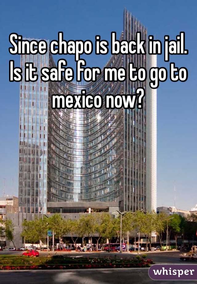 Since chapo is back in jail. Is it safe for me to go to mexico now? 
