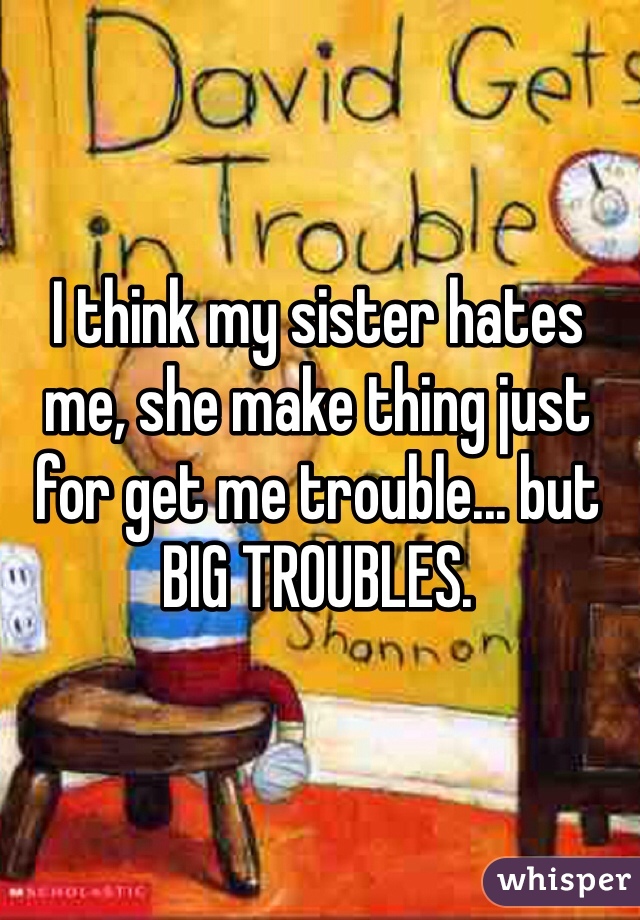 I think my sister hates me, she make thing just for get me trouble... but BIG TROUBLES.