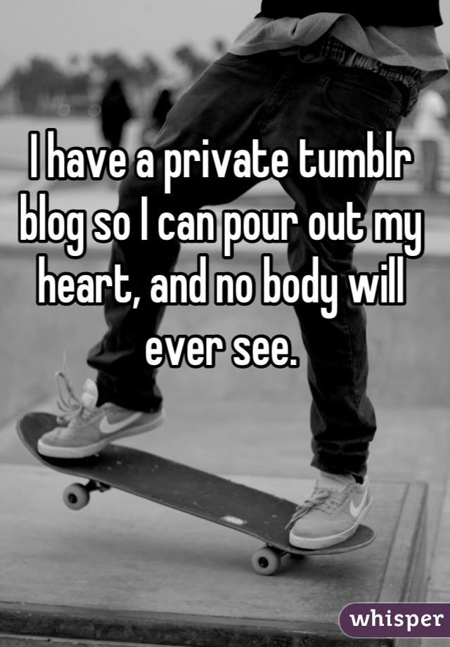 I have a private tumblr blog so I can pour out my heart, and no body will ever see.