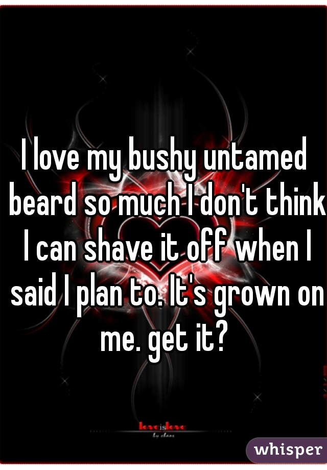 I love my bushy untamed beard so much I don't think I can shave it off when I said I plan to. It's grown on me. get it? 