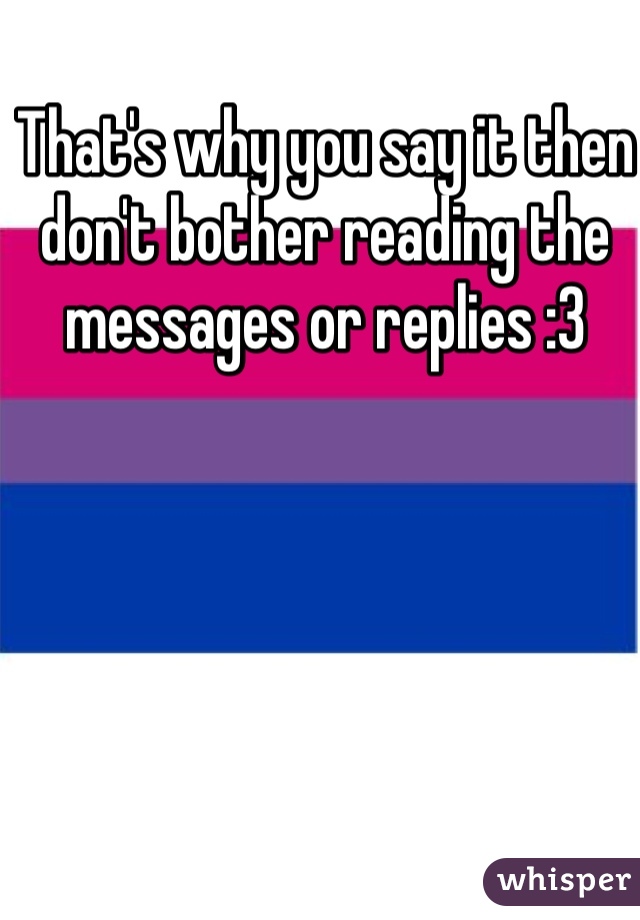 That's why you say it then don't bother reading the messages or replies :3