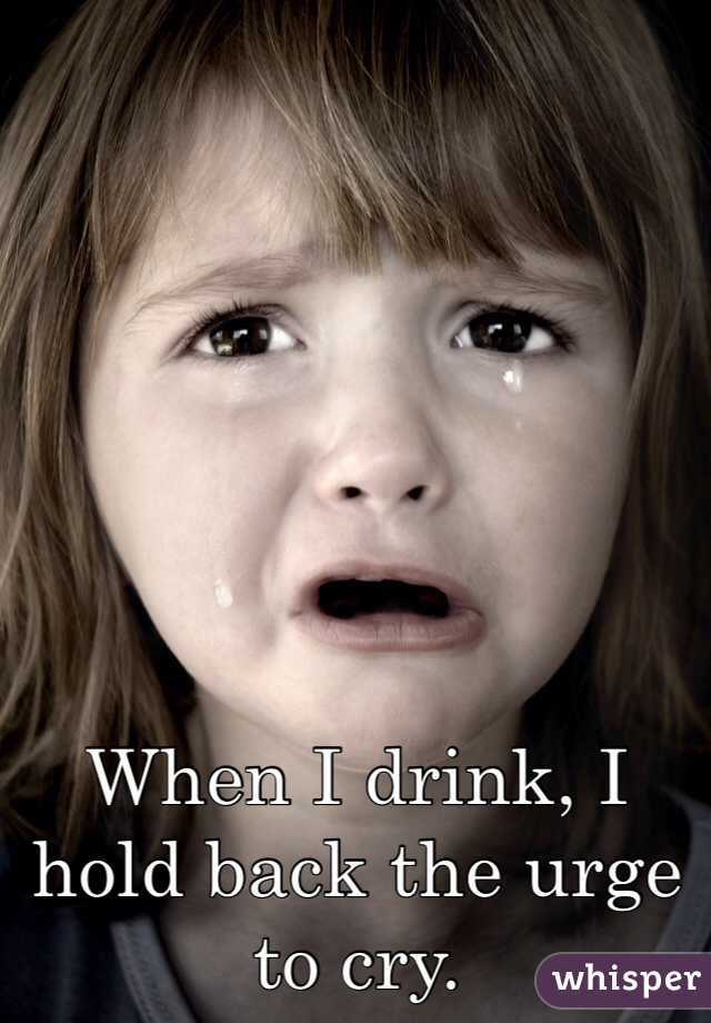 When I drink, I hold back the urge to cry.