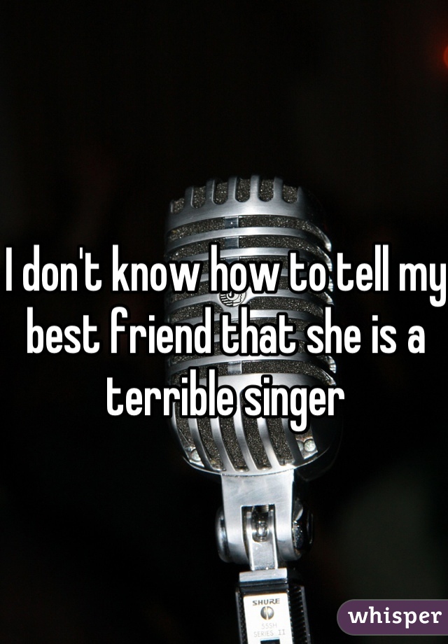 I don't know how to tell my best friend that she is a terrible singer